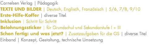 Cornelsen Verlag | Pädagogik TEXTE UND BILDER | Deutsch, Englisch, Französisch | 5/6, 7/8, 9/10 Erste-Hilfe-Koffer | diverse Titel Inklusion | Schritt für Schritt Belohnungssticker | für Grundschul und Sekundarstufe I + III Schon fertig: und was jetzt? | Zusatzaufgaben für die GS | diverse Titel Einband | Konzept, Gestaltung, technische Umsetzung 