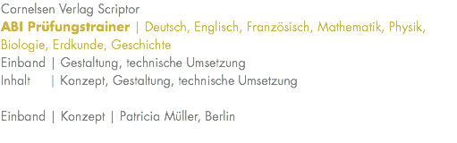Cornelsen Verlag Scriptor ABI Prüfungstrainer | Deutsch, Englisch, Französisch, Mathematik, Physik, Biologie, Erdkunde, Geschichte Einband | Gestaltung, technische Umsetzung Inhalt | Konzept, Gestaltung, technische Umsetzung Einband | Konzept | Patricia Müller, Berlin 